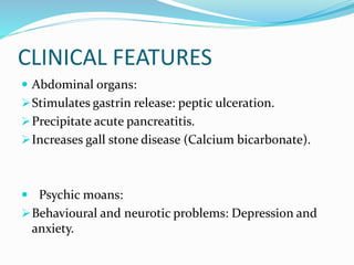 CLINICAL FEATURES
 Abdominal organs:
Stimulates gastrin release: peptic ulceration.
Precipitate acute pancreatitis.
Increases gall stone disease (Calcium bicarbonate).
 Psychic moans:
Behavioural and neurotic problems: Depression and
anxiety.
 