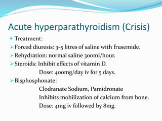 Acute hyperparathyroidism (Crisis)
 Treatment:
Forced diuresis: 3-5 litres of saline with frusemide.
Rehydration: normal saline 300ml/hour.
Steroids: Inhibit effects of vitamin D.
Dose: 400mg/day iv for 5 days.
Bisphosphonate:
Clodranate Sodium, Pamidronate
Inhibits mobilization of calcium from bone.
Dose: 4mg iv followed by 8mg.
 