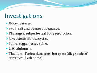 Investigations
 X-Ray features:
Skull: salt and pepper appearance.
Phalanges: subperiosteal bone resorption.
Jaw: osteitis fibrosa cystica.
Spine: rugger jersey spine.
 USG abdomen.
 Thallium- Technetium scan: hot spots (diagnostic of
parathyroid adenoma).
 