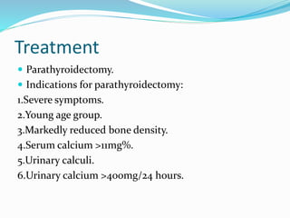 Treatment
 Parathyroidectomy.
 Indications for parathyroidectomy:
1.Severe symptoms.
2.Young age group.
3.Markedly reduced bone density.
4.Serum calcium >11mg%.
5.Urinary calculi.
6.Urinary calcium >400mg/24 hours.
 