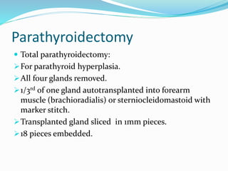 Parathyroidectomy
 Total parathyroidectomy:
For parathyroid hyperplasia.
All four glands removed.
1/3rd of one gland autotransplanted into forearm
muscle (brachioradialis) or sterniocleidomastoid with
marker stitch.
Transplanted gland sliced in 1mm pieces.
18 pieces embedded.
 