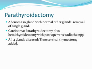 Parathyroidectomy
 Adenoma in gland with normal other glands: removal
of single gland.
 Carcinoma: Parathyroidectomy plus
hemithyroidectomy with post operative radiotherapy.
 All 4 glands diseased: Transcervical thymectomy
added.
 