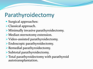 Parathyroidectomy
 Surgical approaches:
Classical approach.
Minimally invasive parathyroidectomy.
Median sternotomy extension.
Video-assisted parathyroidectomy.
Endoscopic parathyroidectomy.
Remedial parathyroidectomy.
Subtotal parathyroidectomy.
Total parathyroidectomy with parathyroid
autotransplantation.
 