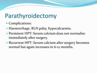 Parathyroidectomy
 Complications:
Haemorrhage, RLN palsy, hypocalcaemia.
Persistent HPT: Serum calcium does not normalise
immediately after surgery.
Recurrent HPT: Serum calcium after surgery becomes
normal but again increases in 6-12 months.
 