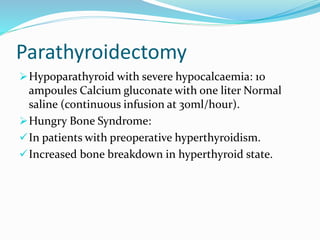 Parathyroidectomy
Hypoparathyroid with severe hypocalcaemia: 10
ampoules Calcium gluconate with one liter Normal
saline (continuous infusion at 30ml/hour).
Hungry Bone Syndrome:
In patients with preoperative hyperthyroidism.
Increased bone breakdown in hyperthyroid state.
 