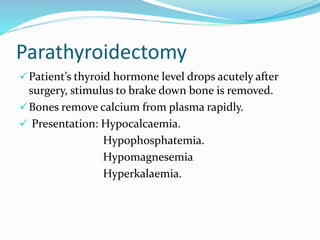 Parathyroidectomy
Patient’s thyroid hormone level drops acutely after
surgery, stimulus to brake down bone is removed.
Bones remove calcium from plasma rapidly.
 Presentation: Hypocalcaemia.
Hypophosphatemia.
Hypomagnesemia
Hyperkalaemia.
 