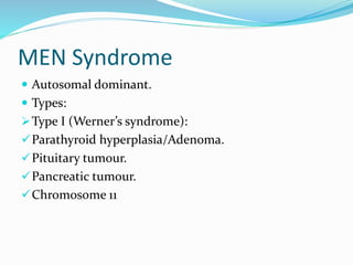 MEN Syndrome
 Autosomal dominant.
 Types:
Type I (Werner’s syndrome):
Parathyroid hyperplasia/Adenoma.
Pituitary tumour.
Pancreatic tumour.
Chromosome 11
 