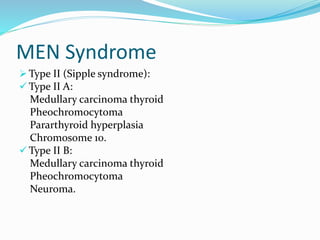 MEN Syndrome
 Type II (Sipple syndrome):
 Type II A:
Medullary carcinoma thyroid
Pheochromocytoma
Pararthyroid hyperplasia
Chromosome 10.
 Type II B:
Medullary carcinoma thyroid
Pheochromocytoma
Neuroma.
 