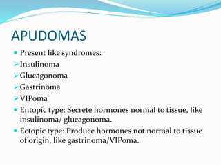 APUDOMAS
 Present like syndromes:
Insulinoma
Glucagonoma
Gastrinoma
VIPoma
 Entopic type: Secrete hormones normal to tissue, like
insulinoma/ glucagonoma.
 Ectopic type: Produce hormones not normal to tissue
of origin, like gastrinoma/VIPoma.
 