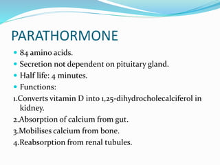 PARATHORMONE
 84 amino acids.
 Secretion not dependent on pituitary gland.
 Half life: 4 minutes.
 Functions:
1.Converts vitamin D into 1,25-dihydrocholecalciferol in
kidney.
2.Absorption of calcium from gut.
3.Mobilises calcium from bone.
4.Reabsorption from renal tubules.
 