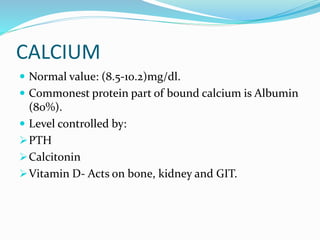CALCIUM
 Normal value: (8.5-10.2)mg/dl.
 Commonest protein part of bound calcium is Albumin
(80%).
 Level controlled by:
PTH
Calcitonin
Vitamin D- Acts on bone, kidney and GIT.
 