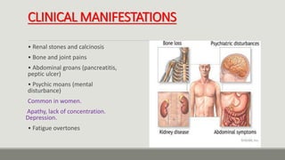 CLINICAL MANIFESTATIONS
• Renal stones and calcinosis
• Bone and joint pains
• Abdominal groans (pancreatitis,
peptic ulcer)
• Psychic moans (mental
disturbance)
Common in women.
Apathy, lack of concentration.
Depression.
• Fatigue overtones
 