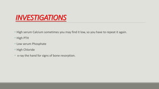 INVESTIGATIONS
 High serum Calcium sometimes you may find it low, so you have to repeat it again.
 High PTH
 Low serum Phosphate
 High Chloride
 x-ray the hand for signs of bone resorption.
 