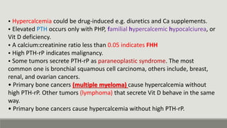 • Hypercalcemia could be drug-induced e.g. diuretics and Ca supplements.
• Elevated PTH occurs only with PHP, familial hypercalcemic hypocalciurea, or
Vit D deficiency.
• A calcium:creatinine ratio less than 0.05 indicates FHH
• High PTH-rP indicates malignancy.
• Some tumors secrete PTH-rP as paraneoplastic syndrome. The most
common one is bronchial squamous cell carcinoma, others include, breast,
renal, and ovarian cancers.
• Primary bone cancers (multiple myeloma) cause hypercalcemia without
high PTH-rP. Other tumors (lymphoma) that secrete Vit D behave in the same
way.
• Primary bone cancers cause hypercalcemia without high PTH-rP.
 