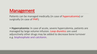 Management
Patients can be managed medically (in case of hypercalcemia) or
surgically (in case of PHP):
• Hypercalcemia: In case of acute, severe hypercalemia, patients are
managed by large volume infusion. Loop diuretics are used
adjunctively other drugs may be added to decrease bone turnover
e.g. bisphosphate and calcitonin.
 