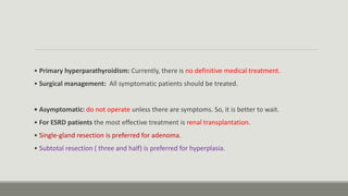 • Primary hyperparathyroidism: Currently, there is no definitive medical treatment.
• Surgical management: All symptomatic patients should be treated.
• Asymptomatic: do not operate unless there are symptoms. So, it is better to wait.
• For ESRD patients the most effective treatment is renal transplantation.
• Single-gland resection is preferred for adenoma.
• Subtotal resection ( three and half) is preferred for hyperplasia.
 