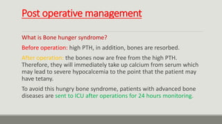 Post operative management
What is Bone hunger syndrome?
Before operation: high PTH, in addition, bones are resorbed.
After operation: the bones now are free from the high PTH.
Therefore, they will immediately take up calcium from serum which
may lead to severe hypocalcemia to the point that the patient may
have tetany.
To avoid this hungry bone syndrome, patients with advanced bone
diseases are sent to ICU after operations for 24 hours monitoring.
 