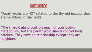 summary
*Parathyroids are NOT related to the thyroid (except they
are neighbors in the neck)
*The thyroid gland controls much of your body's
metabolism, but the parathyroid glands control body
calcium. They have no relationship except they are
neighbors.
 