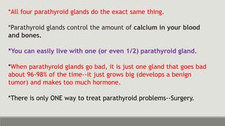 *All four parathyroid glands do the exact same thing.
*Parathyroid glands control the amount of calcium in your blood
and bones.
*You can easily live with one (or even 1/2) parathyroid gland.
*When parathyroid glands go bad, it is just one gland that goes bad
about 96-98% of the time--it just grows big (develops a benign
tumor) and makes too much hormone.
*There is only ONE way to treat parathyroid problems--Surgery.
 