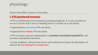 physiology
Factors that affect calcium in the body:
1- PTH (parathyroid hormone)
• PTH is synthesized and secreted by parathyroid glands. It is very sensitive to
serum Ca levels and it aims at keeping serum Ca levels up in the blood.
• Hypocalcemia stimulates PTH secretion.
• Hypercalemia inhibits PTH secretion.
• PTH increases calcium reabsorption in proximal convoluted tubule(PCT) and
increases phosphate clearance.
• It also mobilizes calcium from bones and indirectly increases GI absorption of
calcium by stimulating Vit D production.
 