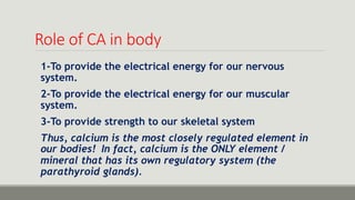 Role of CA in body
1-To provide the electrical energy for our nervous
system.
2-To provide the electrical energy for our muscular
system.
3-To provide strength to our skeletal system
Thus, calcium is the most closely regulated element in
our bodies! In fact, calcium is the ONLY element /
mineral that has its own regulatory system (the
parathyroid glands).
 