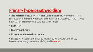 Primary hyperparathyroidism
• The relation between PTH and Ca is disturbed. Normally, PTH is
secreted or inhibited whenever the balance is disturbed. And it goes
back to normal once this balance is restored.
• High PTH
• Low Phosphorus
• Normal or elevated serum Ca
• Excess PTH secretion leads to increased GI absorption of Ca,
increased urinary excretion of Ca, and bone loss.
 