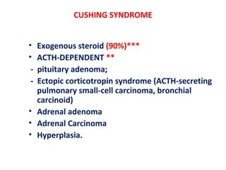 CUSHING SYNDROME
• Exogenous steroid (90%)***
• ACTH-DEPENDENT **
- pituitary adenoma;
- Ectopic corticotropin syndrome (ACTH-secreting
pulmonary small-cell carcinoma, bronchial
carcinoid)
• Adrenal adenoma
• Adrenal Carcinoma
• Hyperplasia.
 