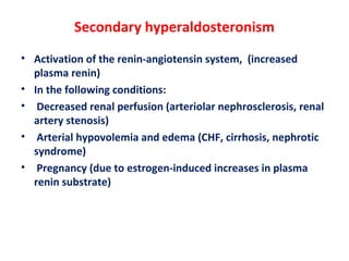 Secondary hyperaldosteronism
• Activation of the renin-angiotensin system, (increased
plasma renin)
• In the following conditions:
• Decreased renal perfusion (arteriolar nephrosclerosis, renal
artery stenosis)
• Arterial hypovolemia and edema (CHF, cirrhosis, nephrotic
syndrome)
• Pregnancy (due to estrogen-induced increases in plasma
renin substrate)
 