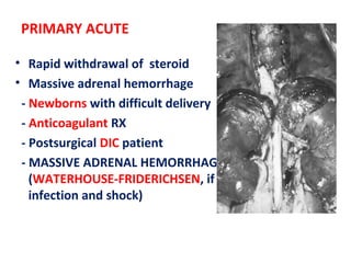 PRIMARY ACUTE
• Rapid withdrawal of steroid
• Massive adrenal hemorrhage
- Newborns with difficult delivery
- Anticoagulant RX
- Postsurgical DIC patient
- MASSIVE ADRENAL HEMORRHAGE
(WATERHOUSE-FRIDERICHSEN, if it follows
infection and shock)
 