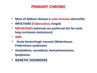 PRIMARY CHRONIC
• Most of Addison disease is auto-immune adrenalitis
• INFECTIONS (Tuberculosis, fungal)
• METASTASES (adrenals are preferred site for early
lung carcinoma metastases)
• AIDS
• Acute hemorrhagic necrosis (Waterhouse-
Friderichsen syndrome)
• Amyloidosis, sarcoidosis, hemochromatosis,
lymphoma.
• GENETIC DISORDERS
 