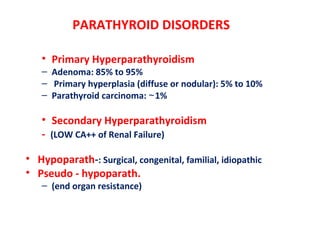 PARATHYROID DISORDERS
• Primary Hyperparathyroidism
– Adenoma: 85% to 95%
– Primary hyperplasia (diffuse or nodular): 5% to 10%
– Parathyroid carcinoma: 1%∼
• Secondary Hyperparathyroidism
- (LOW CA++ of Renal Failure)
• Hypoparath-: Surgical, congenital, familial, idiopathic
• Pseudo - hypoparath.
– (end organ resistance)
 