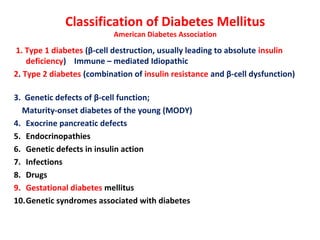 Classification of Diabetes Mellitus
American Diabetes Association
1. Type 1 diabetes (β-cell destruction, usually leading to absolute insulin
deficiency) Immune – mediated Idiopathic
2. Type 2 diabetes (combination of insulin resistance and β-cell dysfunction)
3. Genetic defects of β-cell function;
Maturity-onset diabetes of the young (MODY)
4. Exocrine pancreatic defects
5. Endocrinopathies
6. Genetic defects in insulin action
7. Infections
8. Drugs
9. Gestational diabetes mellitus
10.Genetic syndromes associated with diabetes
 