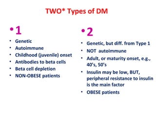 TWO* Types of DM
•1
• Genetic
• Autoimmune
• Childhood (juvenile) onset
• Antibodies to beta cells
• Beta cell depletion
• NON-OBESE patients
•2
• Genetic, but diff. from Type 1
• NOT autoimmune
• Adult, or maturity onset, e.g.,
40’s, 50’s
• Insulin may be low, BUT,
peripheral resistance to insulin
is the main factor
• OBESE patients
 