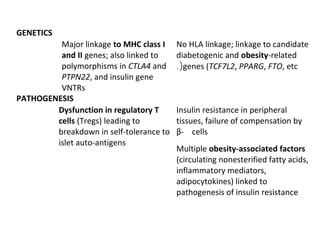 GENETICS
Major linkage to MHC class I
and II genes; also linked to
polymorphisms in CTLA4 and
PTPN22, and insulin gene
VNTRs
No HLA linkage; linkage to candidate
diabetogenic and obesity-related
genes (TCF7L2, PPARG, FTO, etc.(
PATHOGENESIS
Dysfunction in regulatory T
cells (Tregs) leading to
breakdown in self-tolerance to
islet auto-antigens
Insulin resistance in peripheral
tissues, failure of compensation by
β- cells
Multiple obesity-associated factors
(circulating nonesterified fatty acids,
inflammatory mediators,
adipocytokines) linked to
pathogenesis of insulin resistance
 