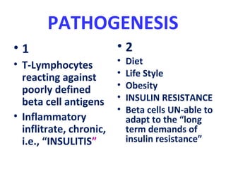 PATHOGENESIS
• 1
• T-Lymphocytes
reacting against
poorly defined
beta cell antigens
• Inflammatory
inflitrate, chronic,
i.e., “INSULITIS”
• 2
• Diet
• Life Style
• Obesity
• INSULIN RESISTANCE
• Beta cells UN-able to
adapt to the “long
term demands of
insulin resistance”
 