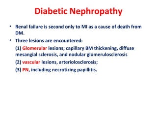 Diabetic Nephropathy
• Renal failure is second only to MI as a cause of death from
DM.
• Three lesions are encountered:
(1) Glomerular lesions; capillary BM thickening, diffuse
mesangial sclerosis, and nodular glomerulosclerosis
(2) vascular lesions, arteriolosclerosis;
(3) PN, including necrotizing papillitis.
 