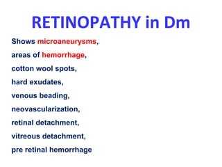 RETINOPATHY in Dm
Shows microaneurysms,
areas of hemorrhage,
cotton wool spots,
hard exudates,
venous beading,
neovascularization,
retinal detachment,
vitreous detachment,
pre retinal hemorrhage
 