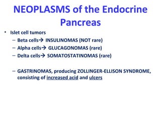 NEOPLASMS of the Endocrine
Pancreas
• Islet cell tumors
– Beta cells INSULINOMAS (NOT rare)
– Alpha cells GLUCAGONOMAS (rare)
– Delta cells SOMATOSTATINOMAS (rare)
– GASTRINOMAS, producing ZOLLINGER-ELLISON SYNDROME,
consisting of increased acid and ulcers
 