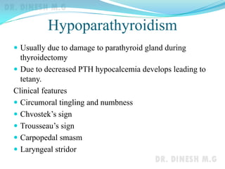 Hypoparathyroidism
 Usually due to damage to parathyroid gland during
thyroidectomy
 Due to decreased PTH hypocalcemia develops leading to
tetany.
Clinical features
 Circumoral tingling and numbness
 Chvostek’s sign
 Trousseau’s sign
 Carpopedal smasm
 Laryngeal stridor
 