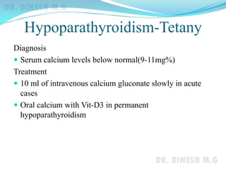 Hypoparathyroidism-Tetany
Diagnosis
 Serum calcium levels below normal(9-11mg%)
Treatment
 10 ml of intravenous calcium gluconate slowly in acute
cases
 Oral calcium with Vit-D3 in permanent
hypoparathyroidism
 
