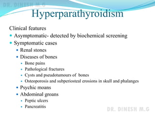 Hyperparathyroidism
Clinical features
 Asymptomatic- detected by biochemical screening
 Symptomatic cases
 Renal stones
 Diseases of bones
 Bone pains
 Pathological fractures
 Cysts and pseudotumours of bones
 Osteoporosis and subperiosteal erosions in skull and phalanges
 Psychic moans
 Abdominal groans
 Peptic ulcers
 Pancreatitis
 