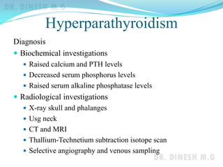 Hyperparathyroidism
Diagnosis
 Biochemical investigations
 Raised calcium and PTH levels
 Decreased serum phosphorus levels
 Raised serum alkaline phosphatase levels
 Radiological investigations
 X-ray skull and phalanges
 Usg neck
 CT and MRI
 Thallium-Technetium subtraction isotope scan
 Selective angiography and venous sampling
 