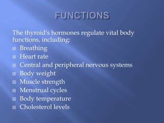 The thyroid's hormones regulate vital body
functions, including:
 Breathing
 Heart rate
 Central and peripheral nervous systems
 Body weight
 Muscle strength
 Menstrual cycles
 Body temperature
 Cholesterol levels
 