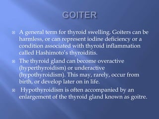  A general term for thyroid swelling. Goiters can be
harmless, or can represent iodine deficiency or a
condition associated with thyroid inflammation
called Hashimoto’s thyroiditis.
 The thyroid gland can become overactive
(hyperthyroidism) or underactive
(hypothyroidism). This may, rarely, occur from
birth, or develop later on in life.
 Hypothyroidism is often accompanied by an
enlargement of the thyroid gland known as goitre.
 