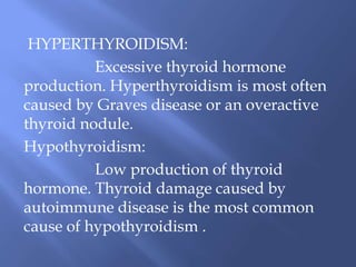 HYPERTHYROIDISM:
Excessive thyroid hormone
production. Hyperthyroidism is most often
caused by Graves disease or an overactive
thyroid nodule.
Hypothyroidism:
Low production of thyroid
hormone. Thyroid damage caused by
autoimmune disease is the most common
cause of hypothyroidism .
 