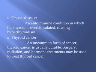  Graves disease:
An autoimmune condition in which
the thyroid is overstimulated, causing
hyperthyroidism.
 Thyroid cancer:
An uncommon form of cancer,
thyroid cancer is usually curable. Surgery,
radiation, and hormone treatments may be used
to treat thyroid cancer.
 