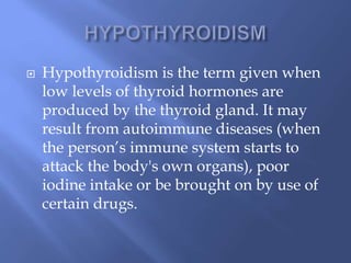  Hypothyroidism is the term given when
low levels of thyroid hormones are
produced by the thyroid gland. It may
result from autoimmune diseases (when
the person’s immune system starts to
attack the body's own organs), poor
iodine intake or be brought on by use of
certain drugs.
 
