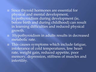  Since thyroid hormones are essential for
physical and mental development,
hypothyroidism during development (ie,
before birth and during childhood) can result
in learning difficulties and reduced physical
growth.
 Hypothyroidism in adults results in decreased
metabolic rate.
 This causes symptoms which include fatigue,
intolerance of cold temperatures, low heart
rate, weight gain, reduced appetite, poor
memory, depression, stiffness of muscles and
infertility.
 