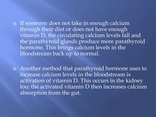  If someone does not take in enough calcium
through their diet or does not have enough
vitamin D, the circulating calcium levels fall and
the parathyroid glands produce more parathyroid
hormone. This brings calcium levels in the
bloodstream back up to normal.
 Another method that parathyroid hormone uses to
increase calcium levels in the bloodstream is
activation of vitamin D. This occurs in the kidney
too; the activated vitamin D then increases calcium
absorption from the gut.
 