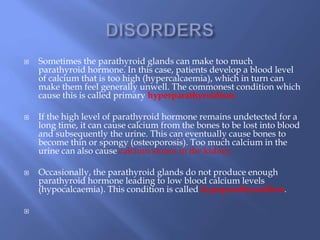  Sometimes the parathyroid glands can make too much
parathyroid hormone. In this case, patients develop a blood level
of calcium that is too high (hypercalcaemia), which in turn can
make them feel generally unwell. The commonest condition which
cause this is called primary hyperparathyroidism.
 If the high level of parathyroid hormone remains undetected for a
long time, it can cause calcium from the bones to be lost into blood
and subsequently the urine. This can eventually cause bones to
become thin or spongy (osteoporosis). Too much calcium in the
urine can also cause calcium stones in the kidney.
 Occasionally, the parathyroid glands do not produce enough
parathyroid hormone leading to low blood calcium levels
(hypocalcaemia). This condition is called hypoparathyroidism.

 